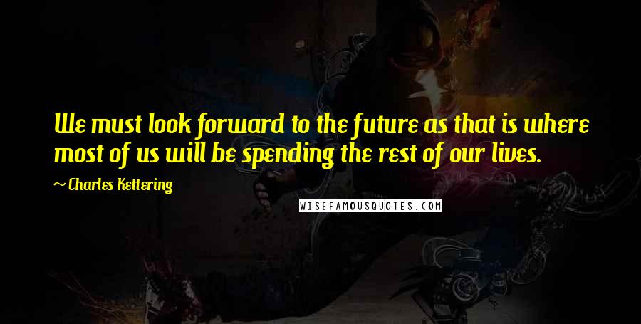 Charles Kettering Quotes: We must look forward to the future as that is where most of us will be spending the rest of our lives.