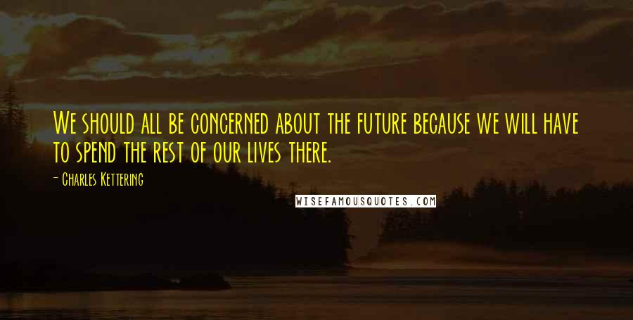 Charles Kettering Quotes: We should all be concerned about the future because we will have to spend the rest of our lives there.