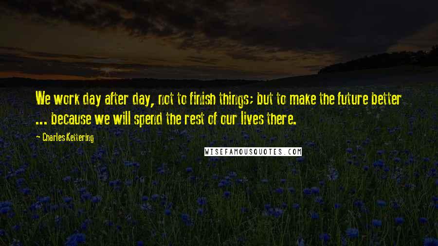 Charles Kettering Quotes: We work day after day, not to finish things; but to make the future better ... because we will spend the rest of our lives there.