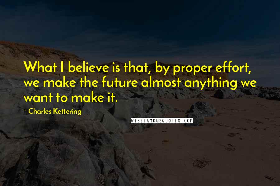 Charles Kettering Quotes: What I believe is that, by proper effort, we make the future almost anything we want to make it.