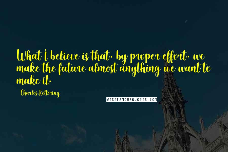 Charles Kettering Quotes: What I believe is that, by proper effort, we make the future almost anything we want to make it.