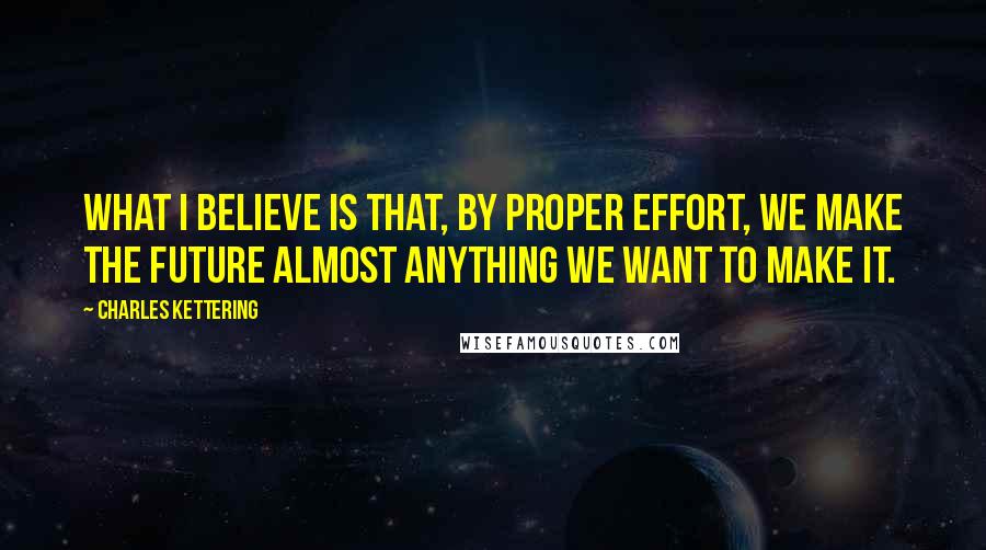 Charles Kettering Quotes: What I believe is that, by proper effort, we make the future almost anything we want to make it.