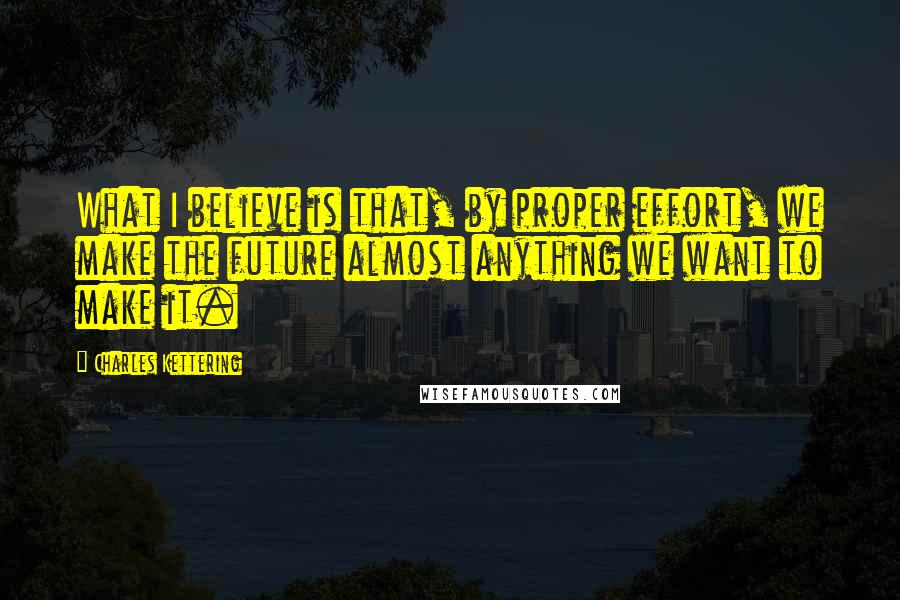 Charles Kettering Quotes: What I believe is that, by proper effort, we make the future almost anything we want to make it.