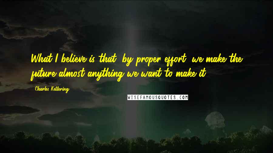 Charles Kettering Quotes: What I believe is that, by proper effort, we make the future almost anything we want to make it.