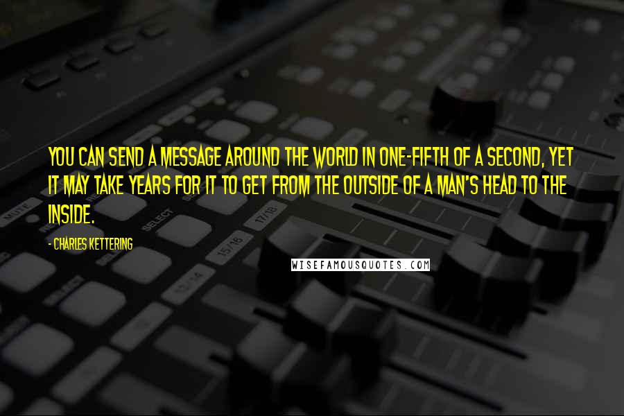 Charles Kettering Quotes: You can send a message around the world in one-fifth of a second, yet it may take years for it to get from the outside of a man's head to the inside.