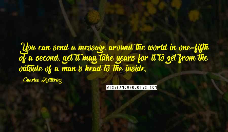 Charles Kettering Quotes: You can send a message around the world in one-fifth of a second, yet it may take years for it to get from the outside of a man's head to the inside.