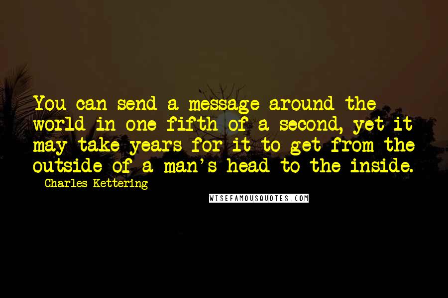 Charles Kettering Quotes: You can send a message around the world in one-fifth of a second, yet it may take years for it to get from the outside of a man's head to the inside.