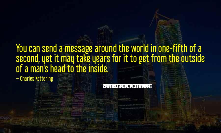 Charles Kettering Quotes: You can send a message around the world in one-fifth of a second, yet it may take years for it to get from the outside of a man's head to the inside.