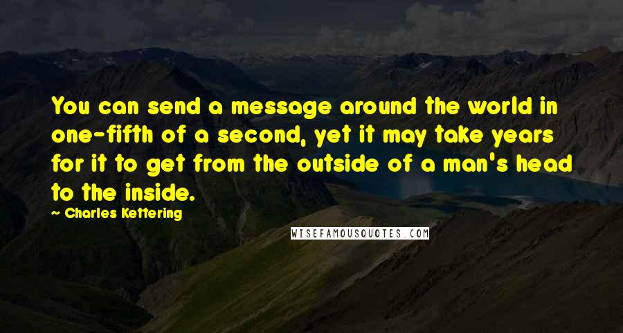 Charles Kettering Quotes: You can send a message around the world in one-fifth of a second, yet it may take years for it to get from the outside of a man's head to the inside.