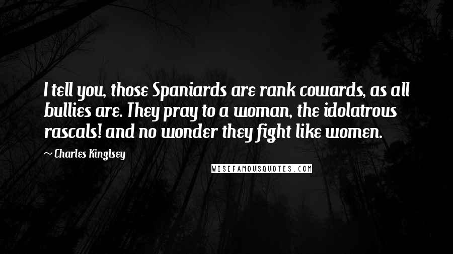 Charles Kinglsey Quotes: I tell you, those Spaniards are rank cowards, as all bullies are. They pray to a woman, the idolatrous rascals! and no wonder they fight like women.