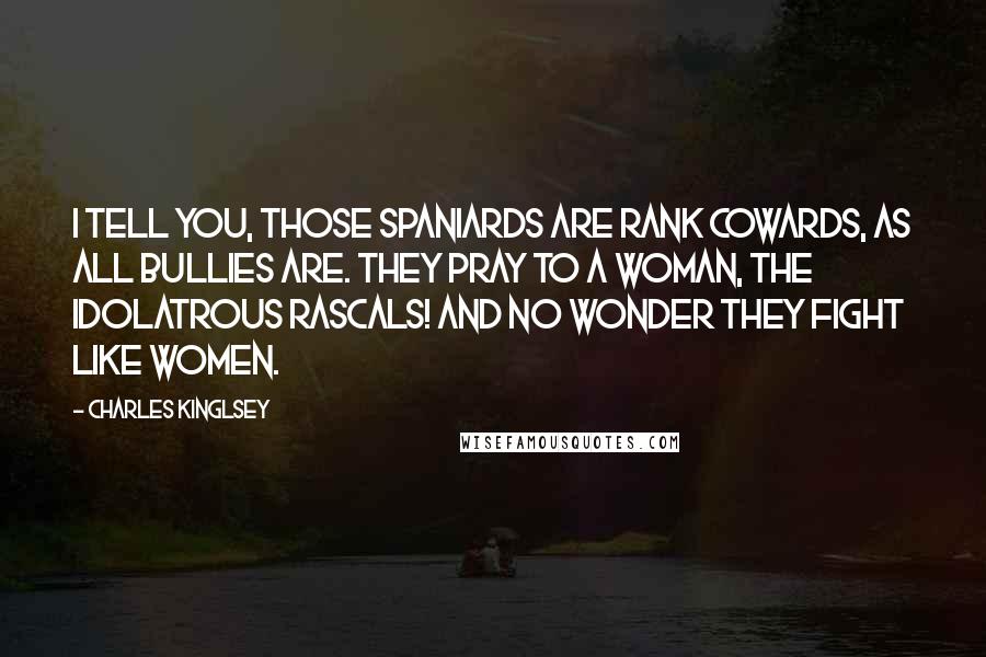 Charles Kinglsey Quotes: I tell you, those Spaniards are rank cowards, as all bullies are. They pray to a woman, the idolatrous rascals! and no wonder they fight like women.