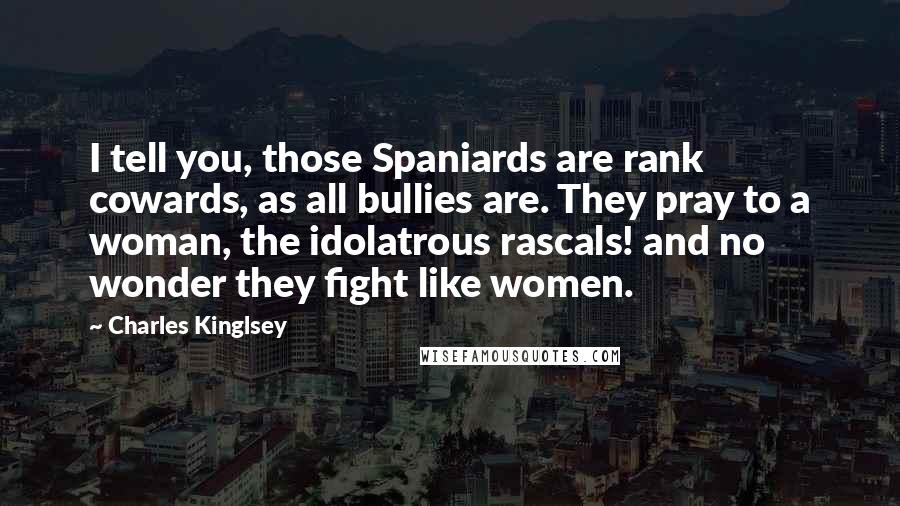 Charles Kinglsey Quotes: I tell you, those Spaniards are rank cowards, as all bullies are. They pray to a woman, the idolatrous rascals! and no wonder they fight like women.