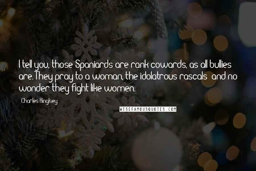 Charles Kinglsey Quotes: I tell you, those Spaniards are rank cowards, as all bullies are. They pray to a woman, the idolatrous rascals! and no wonder they fight like women.