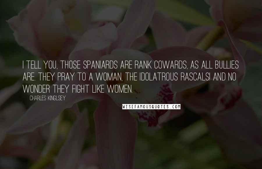 Charles Kinglsey Quotes: I tell you, those Spaniards are rank cowards, as all bullies are. They pray to a woman, the idolatrous rascals! and no wonder they fight like women.