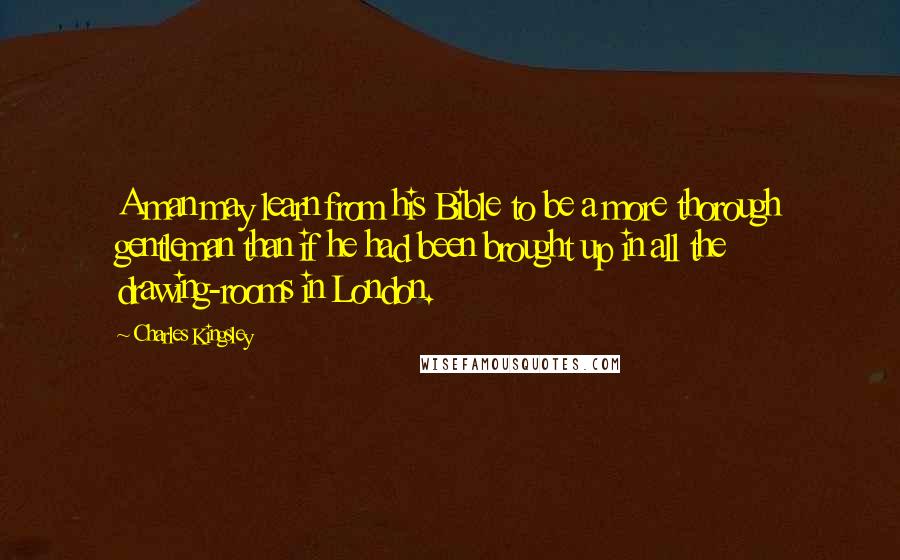 Charles Kingsley Quotes: A man may learn from his Bible to be a more thorough gentleman than if he had been brought up in all the drawing-rooms in London.
