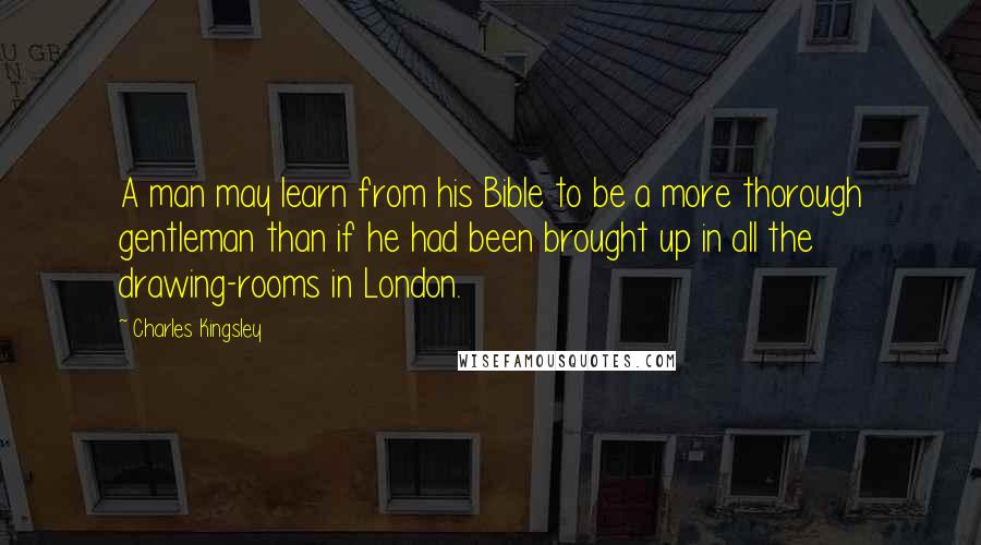 Charles Kingsley Quotes: A man may learn from his Bible to be a more thorough gentleman than if he had been brought up in all the drawing-rooms in London.