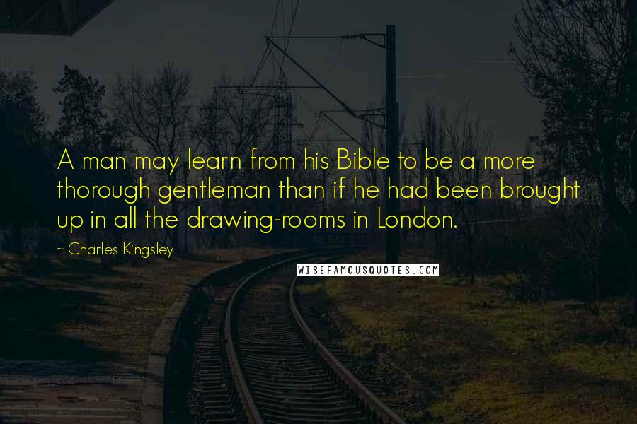 Charles Kingsley Quotes: A man may learn from his Bible to be a more thorough gentleman than if he had been brought up in all the drawing-rooms in London.