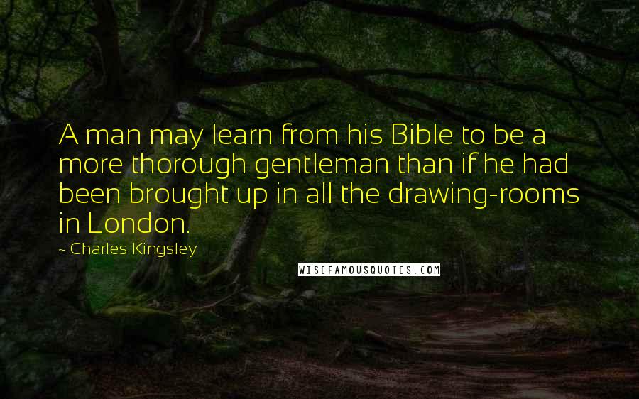 Charles Kingsley Quotes: A man may learn from his Bible to be a more thorough gentleman than if he had been brought up in all the drawing-rooms in London.