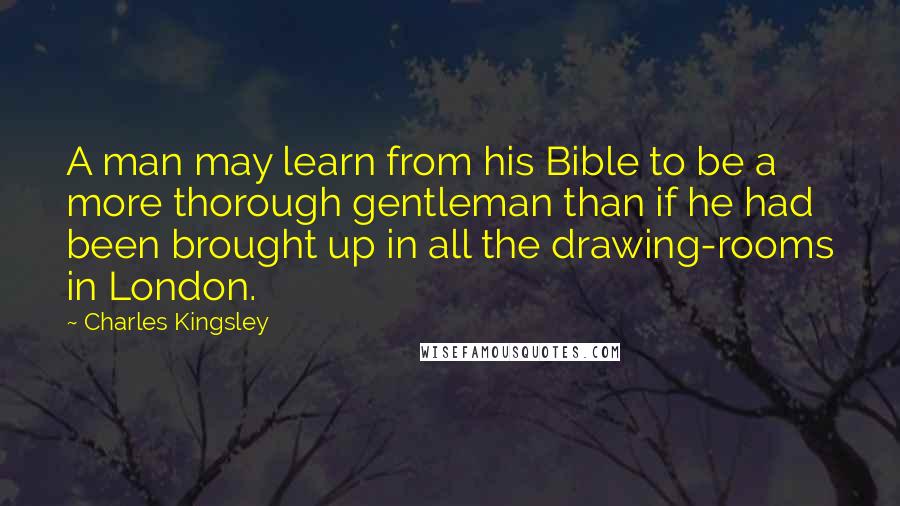 Charles Kingsley Quotes: A man may learn from his Bible to be a more thorough gentleman than if he had been brought up in all the drawing-rooms in London.