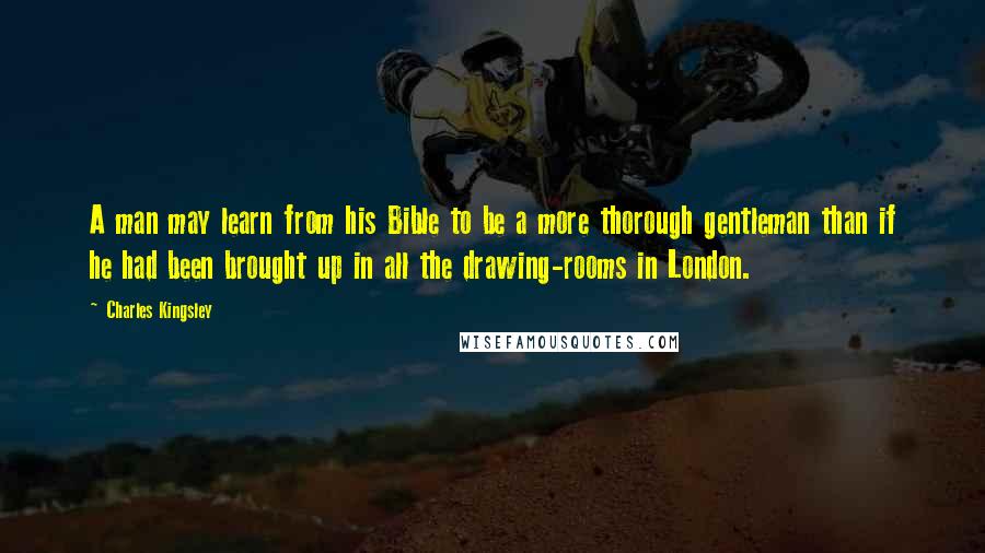 Charles Kingsley Quotes: A man may learn from his Bible to be a more thorough gentleman than if he had been brought up in all the drawing-rooms in London.