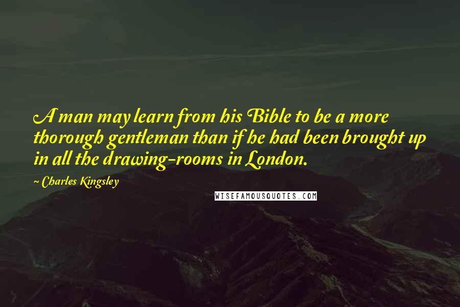 Charles Kingsley Quotes: A man may learn from his Bible to be a more thorough gentleman than if he had been brought up in all the drawing-rooms in London.