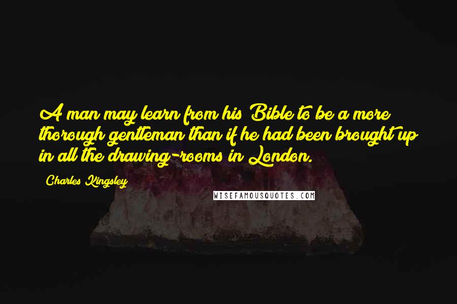 Charles Kingsley Quotes: A man may learn from his Bible to be a more thorough gentleman than if he had been brought up in all the drawing-rooms in London.
