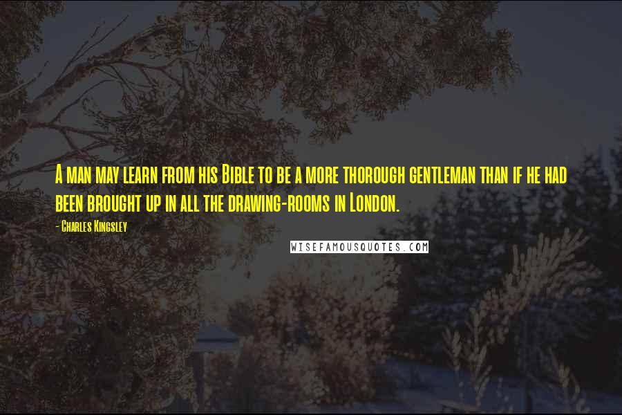 Charles Kingsley Quotes: A man may learn from his Bible to be a more thorough gentleman than if he had been brought up in all the drawing-rooms in London.