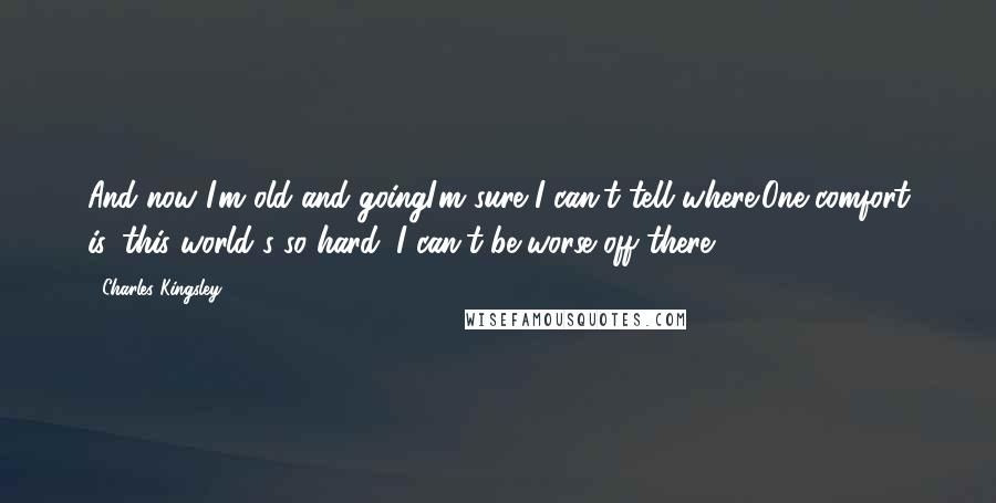 Charles Kingsley Quotes: And now I'm old and goingI'm sure I can't tell where;One comfort is, this world's so hard, I can't be worse off there