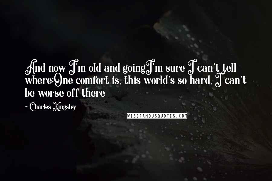 Charles Kingsley Quotes: And now I'm old and goingI'm sure I can't tell where;One comfort is, this world's so hard, I can't be worse off there
