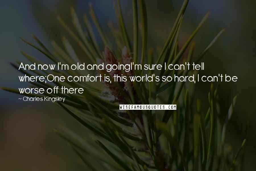 Charles Kingsley Quotes: And now I'm old and goingI'm sure I can't tell where;One comfort is, this world's so hard, I can't be worse off there