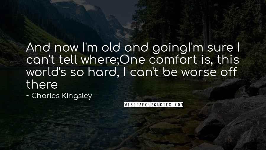 Charles Kingsley Quotes: And now I'm old and goingI'm sure I can't tell where;One comfort is, this world's so hard, I can't be worse off there