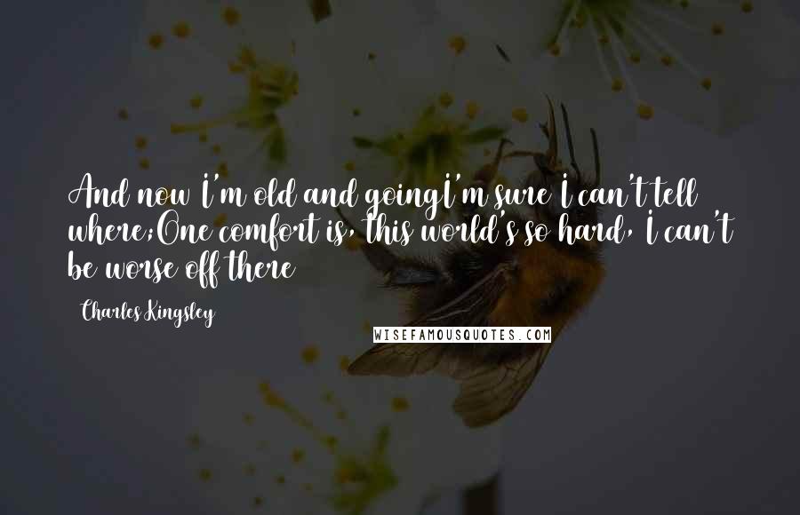 Charles Kingsley Quotes: And now I'm old and goingI'm sure I can't tell where;One comfort is, this world's so hard, I can't be worse off there