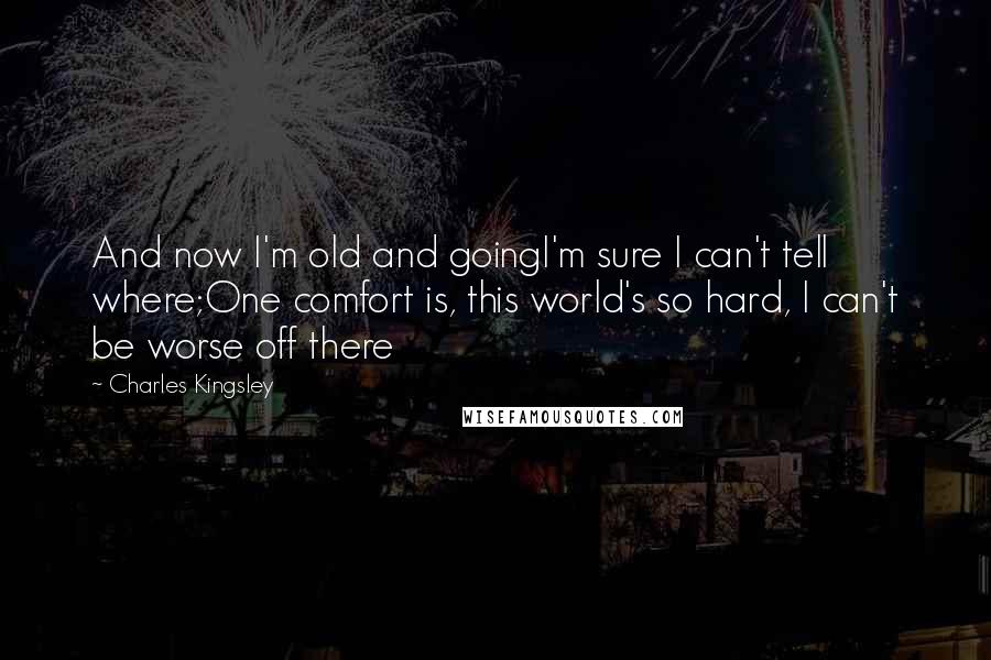 Charles Kingsley Quotes: And now I'm old and goingI'm sure I can't tell where;One comfort is, this world's so hard, I can't be worse off there