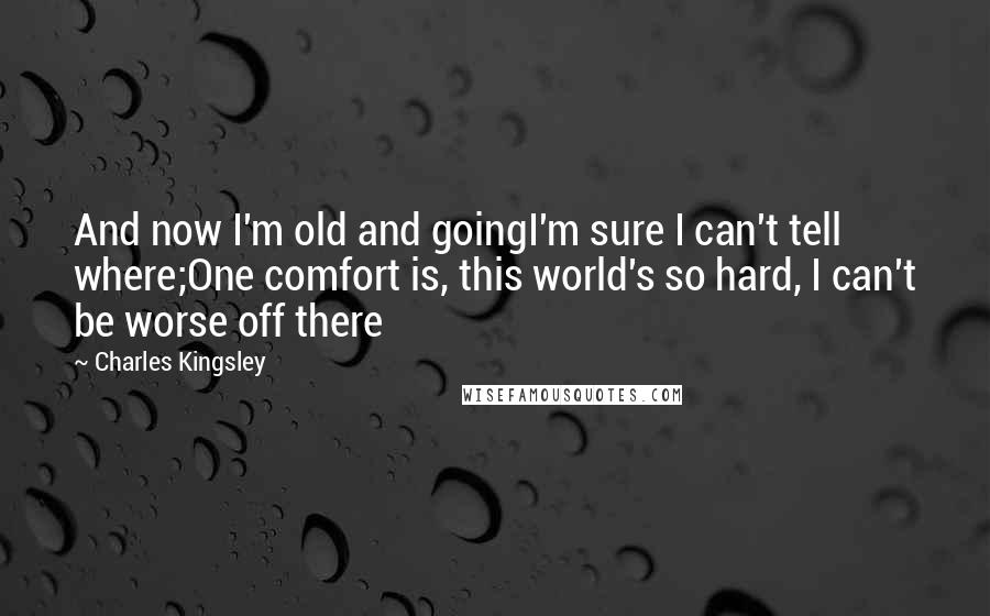 Charles Kingsley Quotes: And now I'm old and goingI'm sure I can't tell where;One comfort is, this world's so hard, I can't be worse off there