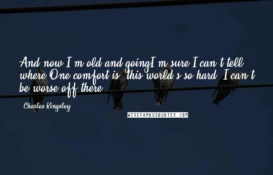 Charles Kingsley Quotes: And now I'm old and goingI'm sure I can't tell where;One comfort is, this world's so hard, I can't be worse off there