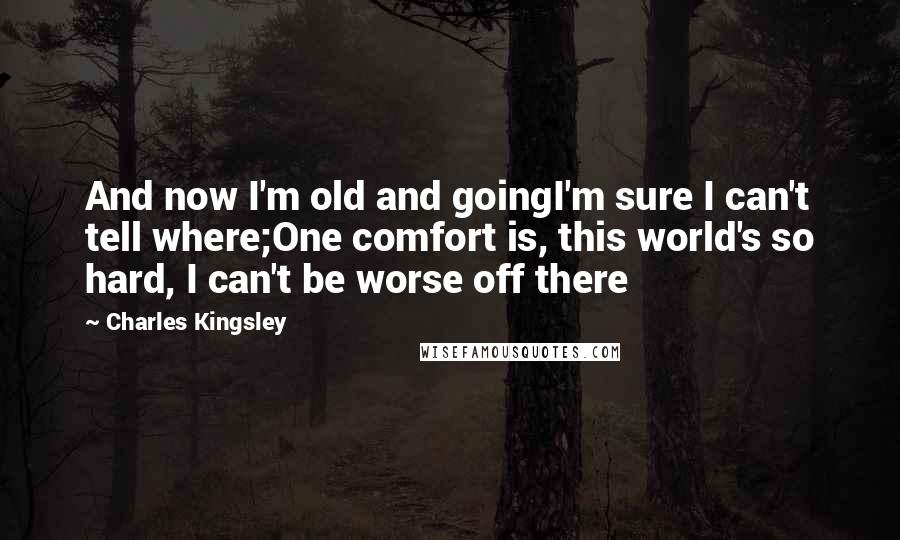 Charles Kingsley Quotes: And now I'm old and goingI'm sure I can't tell where;One comfort is, this world's so hard, I can't be worse off there