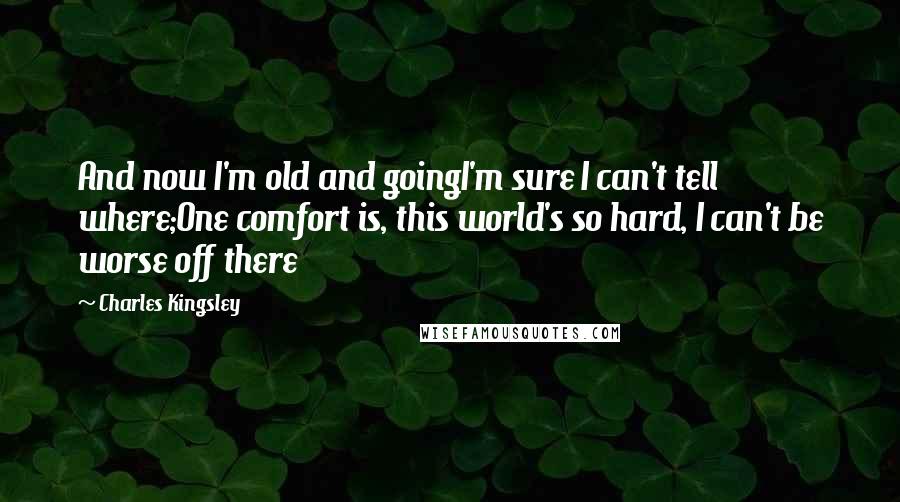 Charles Kingsley Quotes: And now I'm old and goingI'm sure I can't tell where;One comfort is, this world's so hard, I can't be worse off there