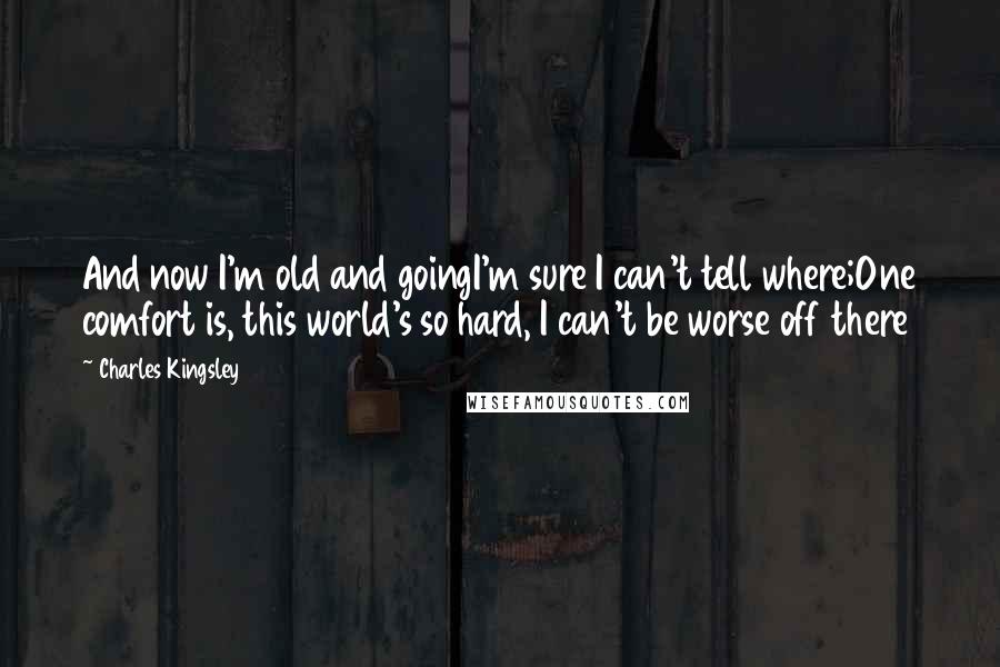 Charles Kingsley Quotes: And now I'm old and goingI'm sure I can't tell where;One comfort is, this world's so hard, I can't be worse off there