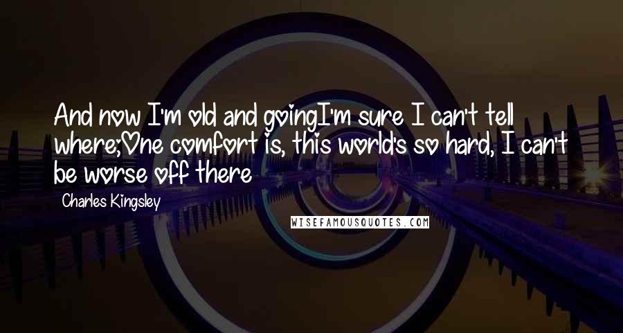 Charles Kingsley Quotes: And now I'm old and goingI'm sure I can't tell where;One comfort is, this world's so hard, I can't be worse off there