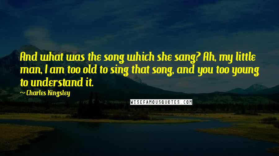 Charles Kingsley Quotes: And what was the song which she sang? Ah, my little man, I am too old to sing that song, and you too young to understand it.