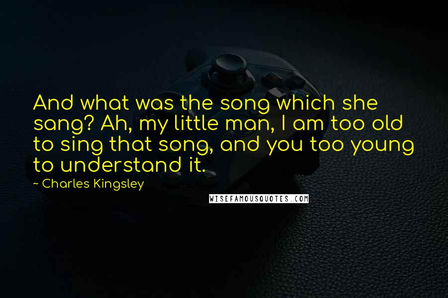 Charles Kingsley Quotes: And what was the song which she sang? Ah, my little man, I am too old to sing that song, and you too young to understand it.