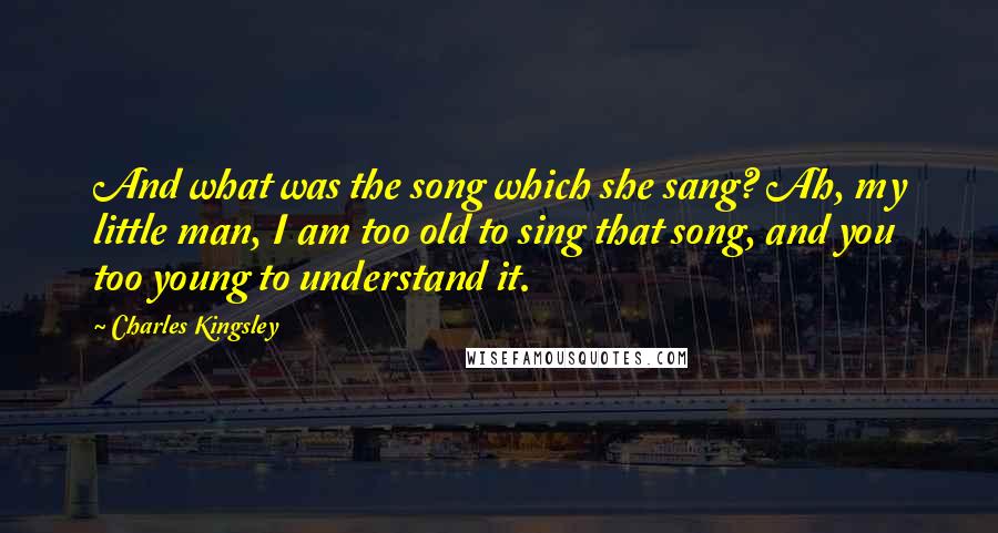 Charles Kingsley Quotes: And what was the song which she sang? Ah, my little man, I am too old to sing that song, and you too young to understand it.