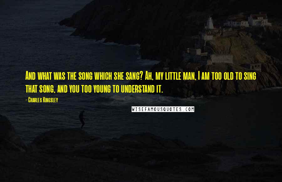 Charles Kingsley Quotes: And what was the song which she sang? Ah, my little man, I am too old to sing that song, and you too young to understand it.