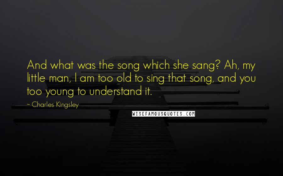 Charles Kingsley Quotes: And what was the song which she sang? Ah, my little man, I am too old to sing that song, and you too young to understand it.