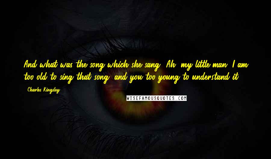 Charles Kingsley Quotes: And what was the song which she sang? Ah, my little man, I am too old to sing that song, and you too young to understand it.