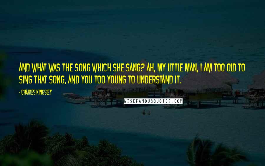 Charles Kingsley Quotes: And what was the song which she sang? Ah, my little man, I am too old to sing that song, and you too young to understand it.