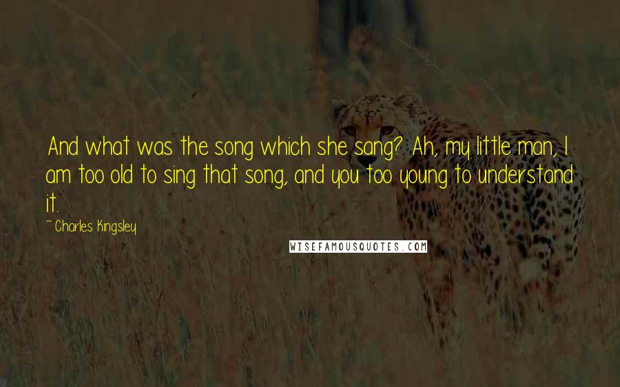 Charles Kingsley Quotes: And what was the song which she sang? Ah, my little man, I am too old to sing that song, and you too young to understand it.