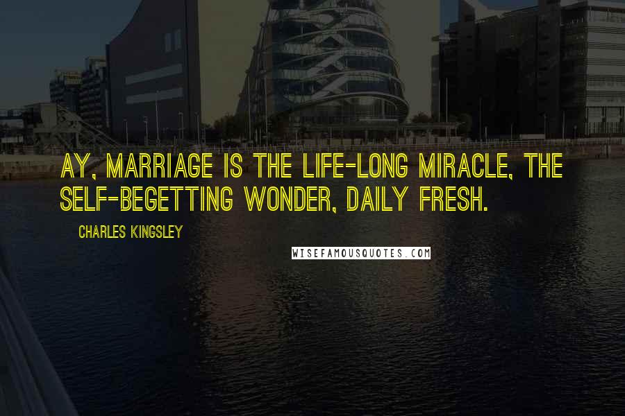 Charles Kingsley Quotes: Ay, marriage is the life-long miracle, The self-begetting wonder, daily fresh.