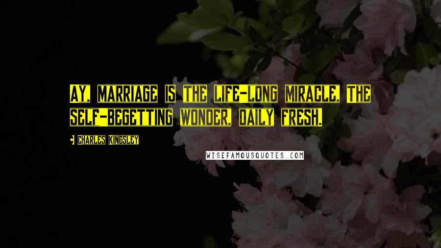 Charles Kingsley Quotes: Ay, marriage is the life-long miracle, The self-begetting wonder, daily fresh.