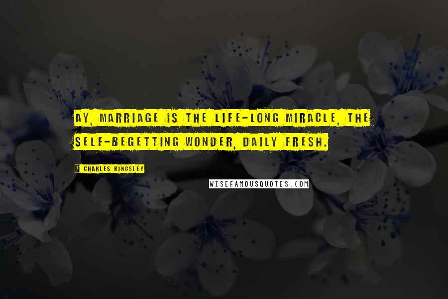 Charles Kingsley Quotes: Ay, marriage is the life-long miracle, The self-begetting wonder, daily fresh.
